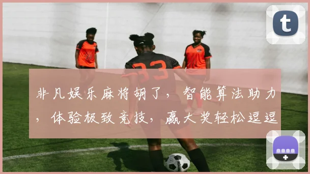 非凡娱乐麻将胡了，智能算法助力，体验极致竞技，赢大奖轻松逗逗乐