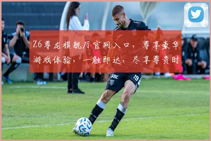 Z6尊龙旗舰厅官网入口，尊享豪华游戏体验，一触即达，尽享尊贵时光，三重福利等你来
